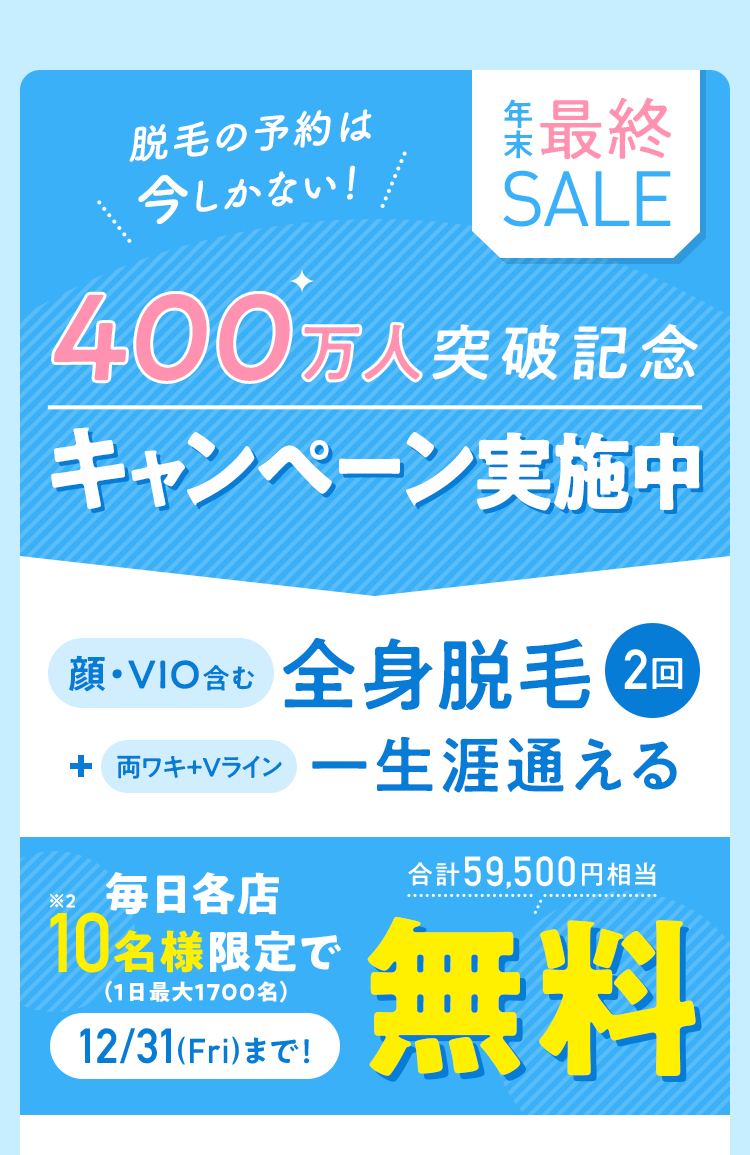 脱毛の予約は今しかない! 年末最終SALE 400万人突破記念キャンペーン実施中 顔・VIO含む全身脱毛2回+両ワキ+Vライン期間・回数無制限コース 毎日各店10名様限定で(1日最大1700名)12/31(Fri)まで! 合計59,500円相当無料