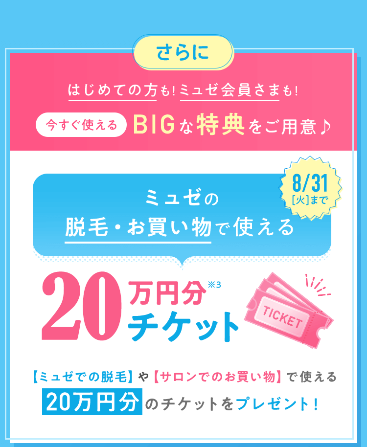 はじめての方も!ミュゼ会員さまも!今すぐ使えるBIGな特典をご用意♪ 【ミュゼでの脱毛】や【サロンでのお買い物】で使える20万円分のチケットをプレゼント!