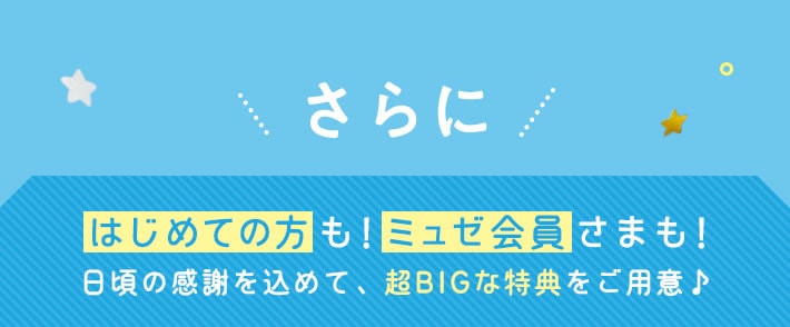 さらに はじめての方も!ミュゼ会員さまも! 日頃の感謝を込めて、超BIGな特典をご用意♪