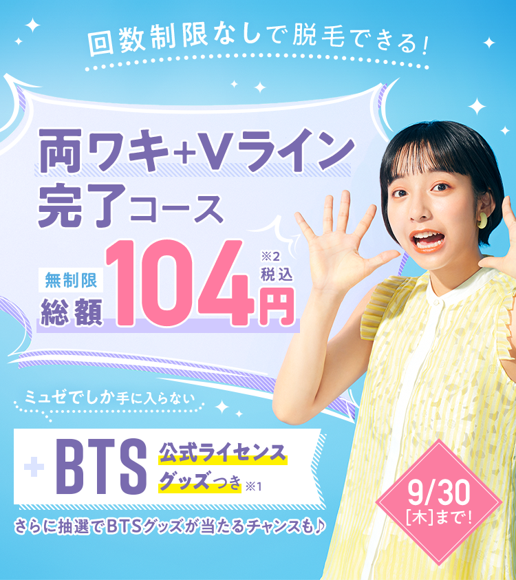 【ミュゼはじめてのお客さま限定|9/30迄】ミュゼの大人気脱毛コース「両ワキ+Vライン完了コース」に、ミュゼでしか手に入らない「BTS」公式ライセンスグッズがついて104円(税込)