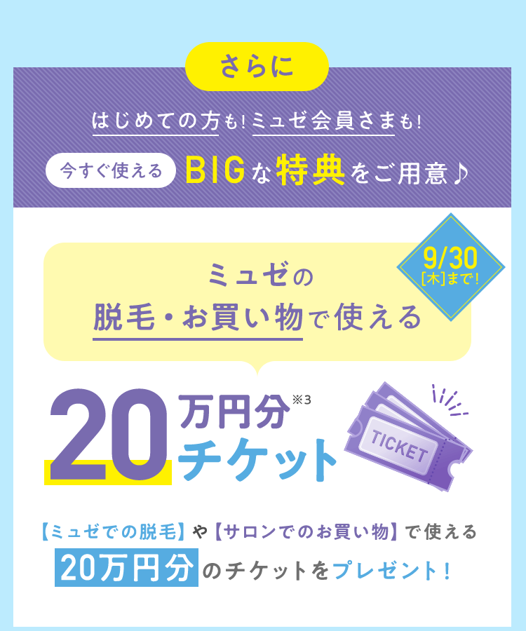 はじめての方も!ミュゼ会員さまも!今すぐ使えるBIGな特典をご用意♪ 【ミュゼでの脱毛】や【サロンでのお買い物】で使える20万円分のチケットをプレゼント!