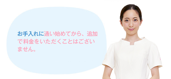 お手入れに通い始めてから、追加で料金をいただくことはございません。また、都合が悪くなられた場合など、お申し込み後の返金システムもご用意しています。