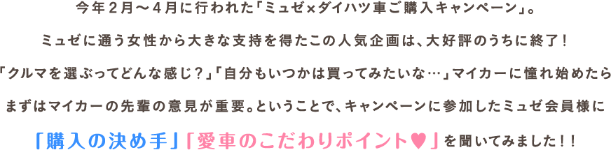 今年2月～4月に行われた「ミュゼxダイハツ車ご購入キャンペーン」。ミュゼに通う女性から大きな支持を得たこの人気企画は、大好評のうちに終了！「クルマを選ぶってどんな感じ？」「自分もいつかは買ってみたいな…」マイカーに憧れ始めたらまずはマイカーの先輩の意見が重要。ということで、キャンペーンに参加したミュゼ会員様に「購入の決め手」「愛車のこだわりポイント♥」を聞いてみました！！