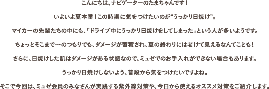 こんにちは、ナビゲーターのたまちゃんです！いよいよ夏本番！この時期に気をつけたいのが“うっかり日焼け”。マイカーの先輩たちの中にも、「ドライブ中にうっかり日焼けをしてしまった」という人が多いようです。ちょっとそこまで…のつもりでも、ダメージが蓄積され、夏の終わりには老けて見えるなんてことも！さらに、日焼けした肌はダメージがある状態なので、ミュゼでのお手入れができない場合もあります。うっかり日焼けしないよう、普段から気をつけたいですよね。そこで今回は、ミュゼ会員のみなさんが実践する紫外線対策や、今日から使えるオススメ対策をご紹介します。
