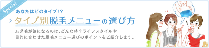 あなたはどのタイプ!?タイプ別脱毛メニュ−の選び方|ムダ毛が気になるのは、どんな時?ライフスタイルや目的に合わせた脱毛メニュー選びのポイントをご紹介します。