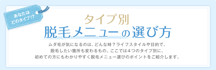 あなたはどのタイプ!? タイプ別脱毛メニュ−の選び方 ムダ毛が気になるのは、どんな時?ライフスタイルや目的で、脱毛したい箇所も変わるもの。ここでは4つのタイプ別に、初めての方にもわかりやすく脱毛メニュー選びのポイントをご紹介します。