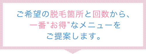 ご希望の脱毛箇所と回数から、一番“お得”なメニューをご提案します。